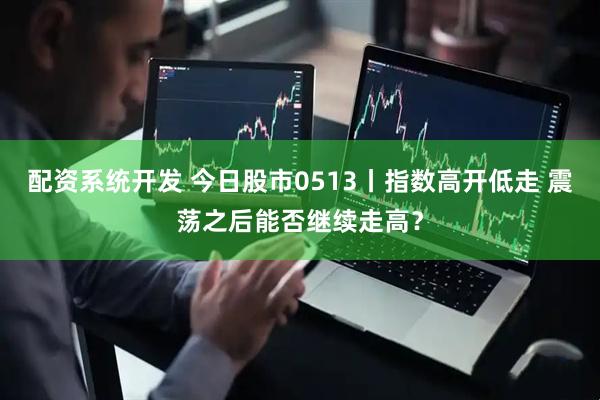 配资系统开发 今日股市0513丨指数高开低走 震荡之后能否继续走高？