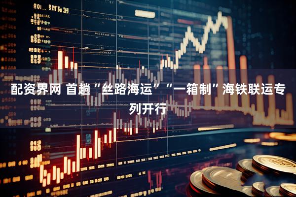 配资界网 首趟“丝路海运”“一箱制”海铁联运专列开行