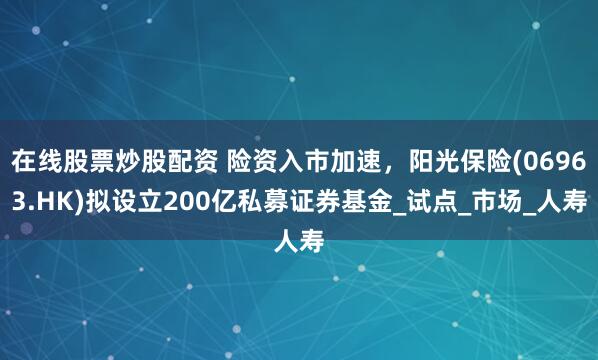 在线股票炒股配资 险资入市加速，阳光保险(06963.HK)拟设立200亿私募证券基金_试点_市场_人寿