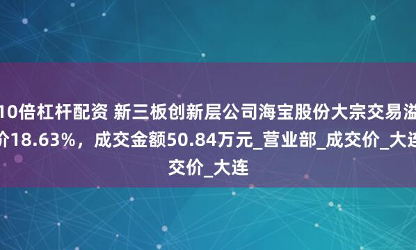 10倍杠杆配资 新三板创新层公司海宝股份大宗交易溢价18.63%，成交金额50.84万元_营业部_成交价_大连