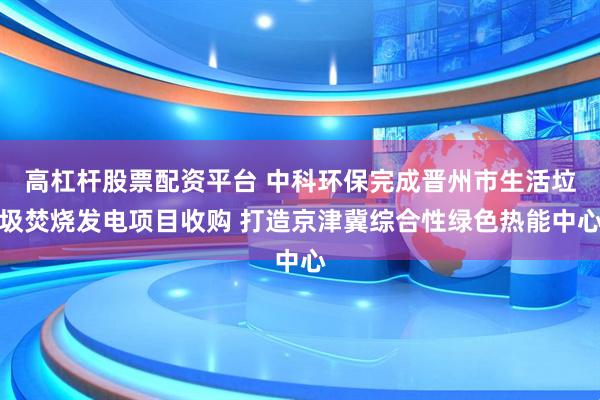 高杠杆股票配资平台 中科环保完成晋州市生活垃圾焚烧发电项目收购 打造京津冀综合性绿色热能中心
