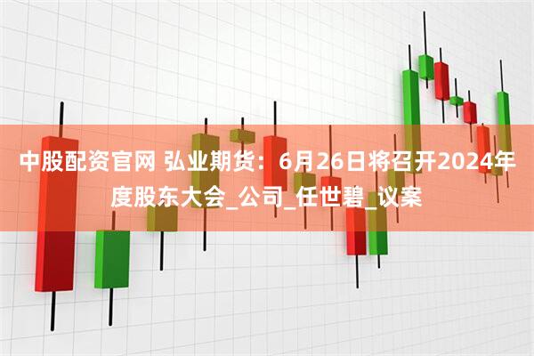 中股配资官网 弘业期货：6月26日将召开2024年度股东大会_公司_任世碧_议案