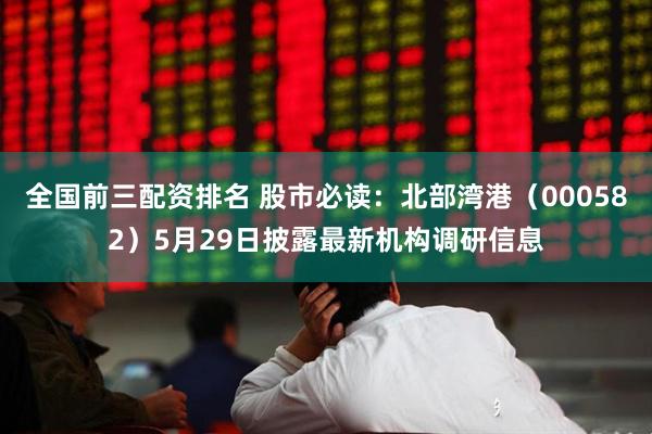 全国前三配资排名 股市必读：北部湾港（000582）5月29日披露最新机构调研信息
