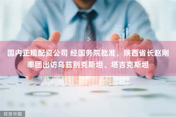 国内正规配资公司 经国务院批准，陕西省长赵刚率团出访乌兹别克斯坦、塔吉克斯坦