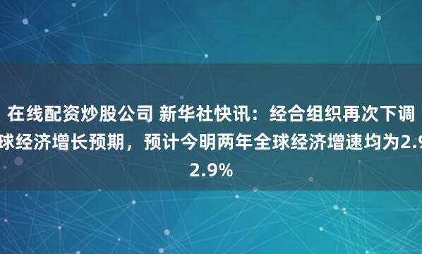 在线配资炒股公司 新华社快讯：经合组织再次下调全球经济增长预期，预计今明两年全球经济增速均为2.9%