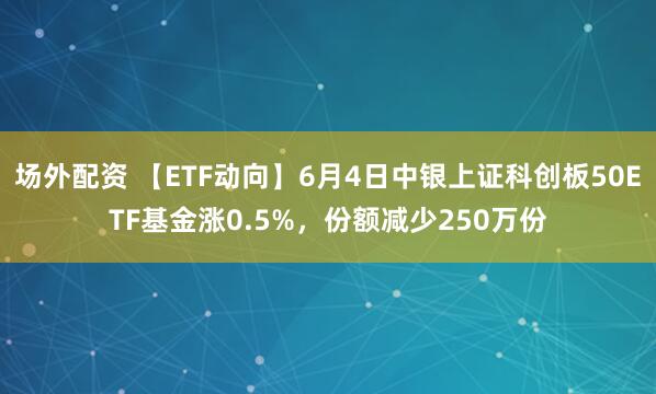 场外配资 【ETF动向】6月4日中银上证科创板50ETF基金涨0.5%，份额减少250万份