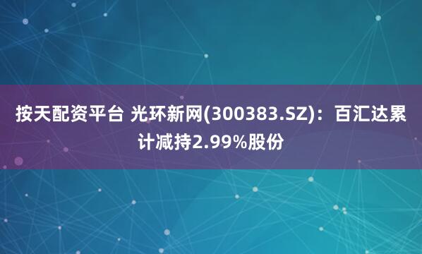 按天配资平台 光环新网(300383.SZ)：百汇达累计减持2.99%股份