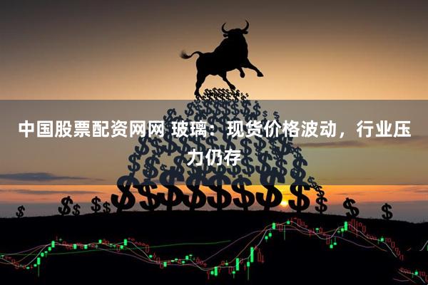 中国股票配资网网 玻璃：现货价格波动，行业压力仍存
