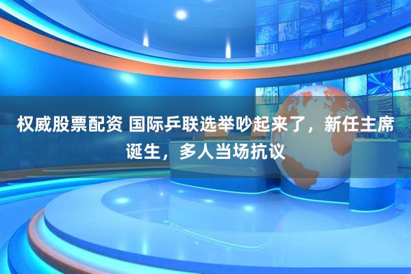 权威股票配资 国际乒联选举吵起来了，新任主席诞生，多人当场抗议