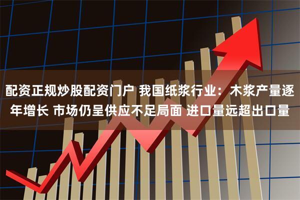配资正规炒股配资门户 我国纸浆行业：木浆产量逐年增长 市场仍呈供应不足局面 进口量远超出口量