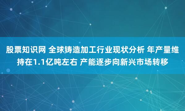 股票知识网 全球铸造加工行业现状分析 年产量维持在1.1亿吨左右 产能逐步向新兴市场转移