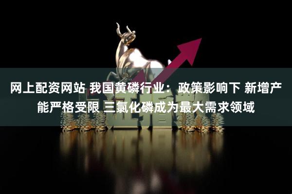 网上配资网站 我国黄磷行业：政策影响下 新增产能严格受限 三氯化磷成为最大需求领域