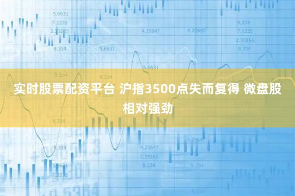 实时股票配资平台 沪指3500点失而复得 微盘股相对强劲