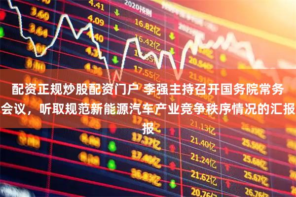 配资正规炒股配资门户 李强主持召开国务院常务会议，听取规范新能源汽车产业竞争秩序情况的汇报