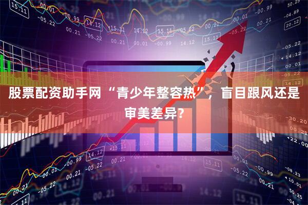 股票配资助手网 “青少年整容热”，盲目跟风还是审美差异？