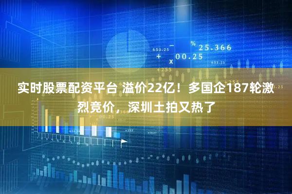 实时股票配资平台 溢价22亿！多国企187轮激烈竞价，深圳土拍又热了