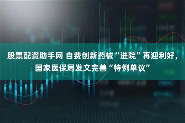 股票配资助手网 自费创新药械“进院”再迎利好，国家医保局发文完善“特例单议”