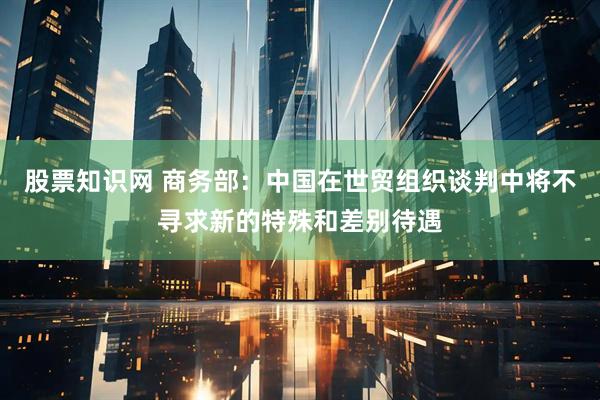 股票知识网 商务部：中国在世贸组织谈判中将不寻求新的特殊和差别待遇